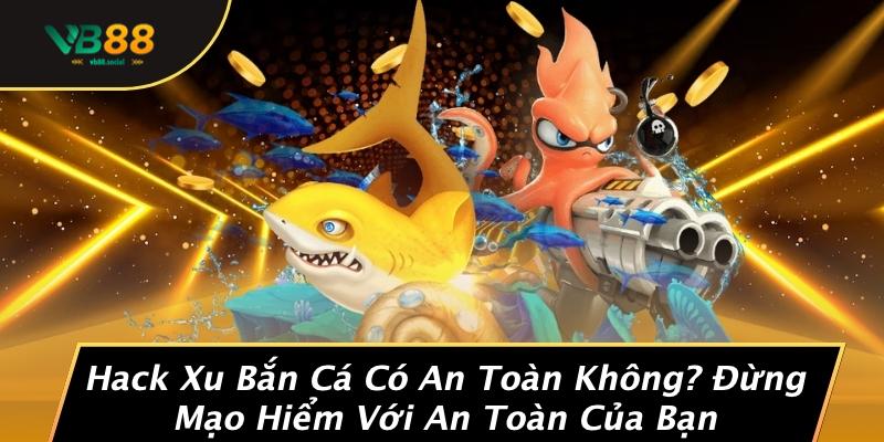 Hack Xu Bắn Cá Có An Toàn Không? Đừng Mạo Hiểm Với An Toàn Của Bạn